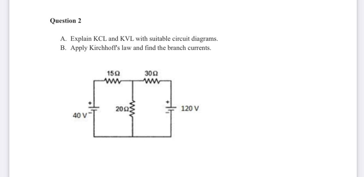 Question 2
A. Explain KCL and KVL with suitable circuit diagrams.
B. Apply Kirchhoff's law and find the branch currents.
150
302
202
120 V
40 V*
