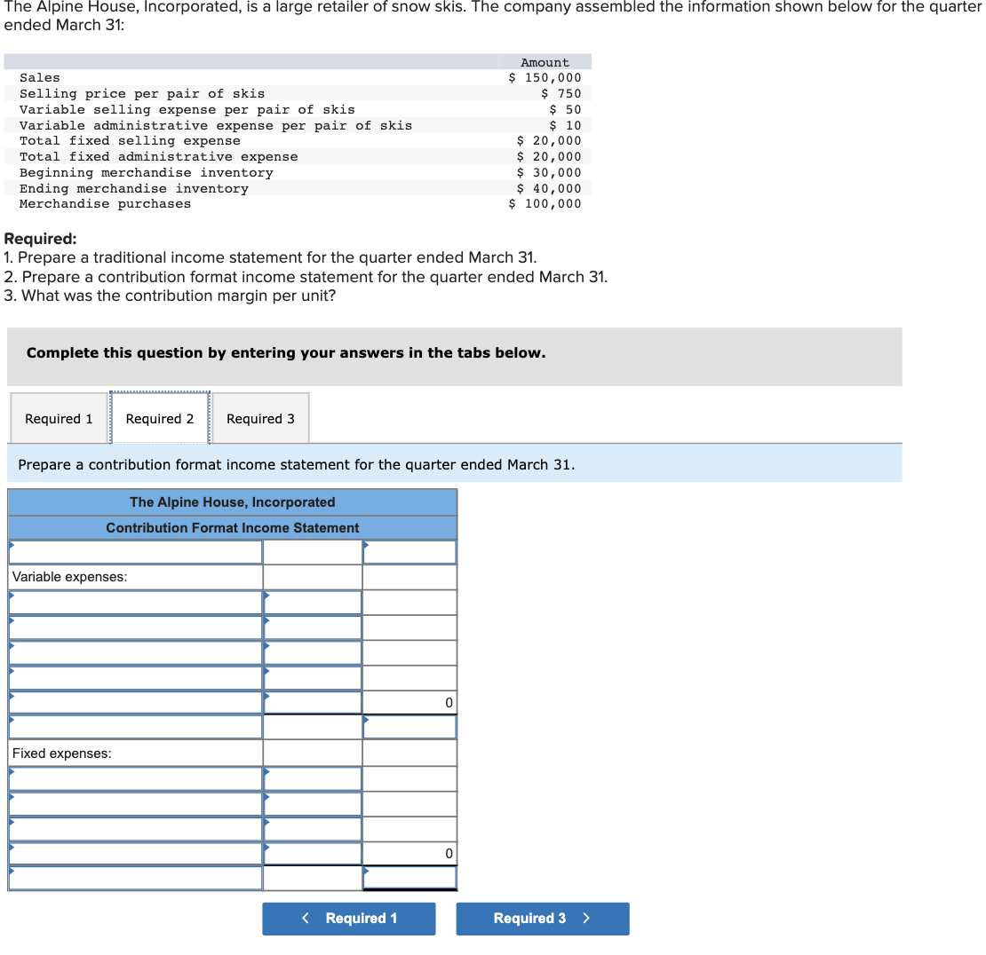 The Alpine House, Incorporated, is a large retailer of snow skis. The company assembled the information shown below for the quarter
ended March 31:
Amount
$ 150,000
$ 750
$ 50
$ 10
$ 20,000
$ 20,000
$ 30,000
$ 40,000
$ 100,000
Sales
Selling price per pair of skis
Variable selling expense per pair of skis
Variable administrative expense per pair of skis
Total fixed selling expense
Total fixed administrative expense
Beginning merchandise inventory
Ending merchandise inventory
Merchandise purchases
Required:
1. Prepare a traditional income statement for the quarter ended March 31.
2. Prepare a contribution format income statement for the quarter ended March 31.
3. What was the contribution margin per unit?
Complete this question by entering your answers in the tabs below.
Required 1
Required 2
Required 3
Prepare a contribution format income statement for the quarter ended March 31.
The Alpine House, Incorporated
Contribution Format Income Statement
Variable expenses:
Fixed expenses:
< Required 1
Required 3 >
