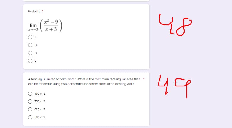 Evaluate:*
48
lim
X-3
- 3
-6
6
49
A fencing is limited to 50m length. What is the maximum rectangular area that
can be fenced in using two perpendicular corner sides of an existing wall?
100 m^2
750 m^2
625 m^2
500 m^2
