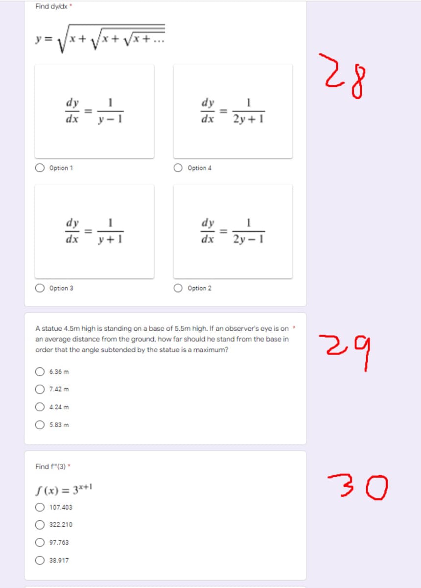 Find dyldx *
y =
x+
28
dy
dy
1
dx
y - 1
dx
2y +1
Option 1
O Option 4
dy
1
dy
dx
y + 1
dx
2у - 1
Option 3
Option 2
A statue 4.5m high is standing on a base of 5.5m high. If an observer's eye is on *
29
an average distance from the ground, how far should he stand from the base in
order that the angle subtended by the statue is a maximum?
6.36 m
7.42 m
4.24 m
5.83 m
Find f"(3) *
30
S (x) = 3*+l
O 107.403
O 322.210
O 97.763
38.917
O O
O O O
