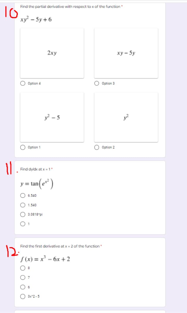 Find the partial derivative with respect to x of the function*
To
ху - 5у +6
2ху
ху— 5у
O Option 4
O Option 3
y? – 5
Option 1
Option 2
Find dyldx at x = 1*
y = tan(e* )
6.540
1.540
O 3.0818 pi
O 1
Find the first derivative at x = 2 of the function
12.
S(x) = x' - 6x + 2
O 8
O 7
O 6
3x*2 - 5
