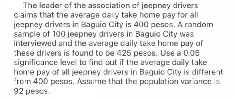 The leader of the association of jeepney drivers
claims that the average daily take home pay for all
jeepney drivers in Baguio City is 400 pesos. A random
sample of 100 jeepney drivers in Baguio City was
interviewed and the average daily take home pay of
these drivers is found to be 425 pesos. Use a 0.05
significance level to find out if the average daily take
home pay of all jeepney drivers in Baguio City is different
from 400 pesos. Assume that the population variance is
92 pesos.
