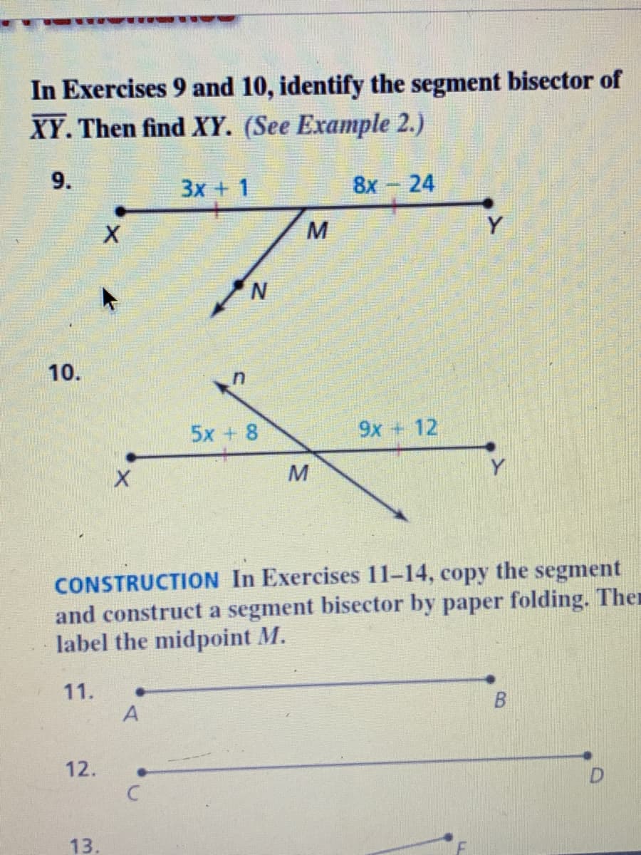 In Exercises 9 and 10, identify the segment bisector of
XY. Then find XY. (See Example 2.)
9.
3x + 1
8х — 24
M
Y
10.
5x + 8
9x + 12
Y
CONSTRUCTION In Exercises 11-14,
and construct a segment bisector by paper folding. Then
label the midpoint M.
сору
the
segment
11.
A
12.
13.
