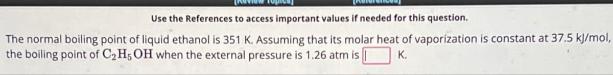 Review Topics]
Use the References to access important values if needed for this question.
The normal boiling point of liquid ethanol is 351 K. Assuming that its molar heat of vaporization is constant at 37.5 kJ/mol,
the boiling point of C₂H5OH when the external pressure is 1.26 atm is K.