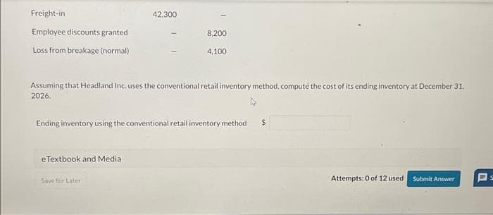 Freight-in
Employee discounts granted
Loss from breakage (normal)
42,300
eTextbook and Medial
8,200
Assuming that Headland Inc. uses the conventional retail inventory method, compute the cost of its ending inventory at December 31,
2026.
Save for Later
4,100
Ending inventory using the conventional retail inventory method
$
Attempts: 0 of 12 used.
Submit Answer