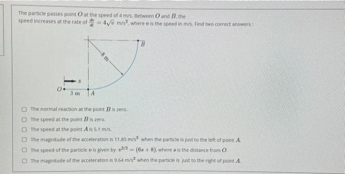 The particle passes point O at the speed of 4 m/s. Between 0 and B. the
speed increases at the rate of
0.
3 m TA
= 4√ m/s2, where is the speed in m/s. Find two correct answers:
-8 m-
B
The normal reaction at the point B is zero.
The speed at the point Bis zero.
The speed at the point A is 5.1 m/s.
The magnitude of the acceleration is 11.85 m/s² when the particle is just to the left of point A.
The speed of the particle is given by 3/2 (6s+8), where s is the distance from O.
The magnitude of the acceleration is 9.64 m/s² when the particle is just to the right of point A