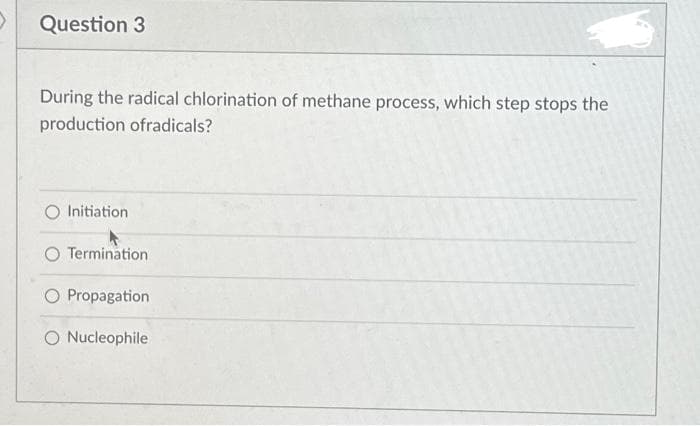 >
Question 3
During the radical chlorination of methane process, which step stops the
production ofradicals?
O Initiation
Termination
O Propagation
O Nucleophile