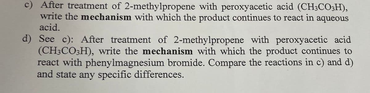 c) After treatment of 2-methylpropene with peroxyacetic acid (CH3CO3H),
write the mechanism with which the product continues to react in aqueous
acid.
d) See c): After treatment of 2-methylpropene with peroxyacetic acid
(CH3CO3H), write the mechanism with which the product continues to
react with phenylmagnesium bromide. Compare the reactions in c) and d)
and state any specific differences.