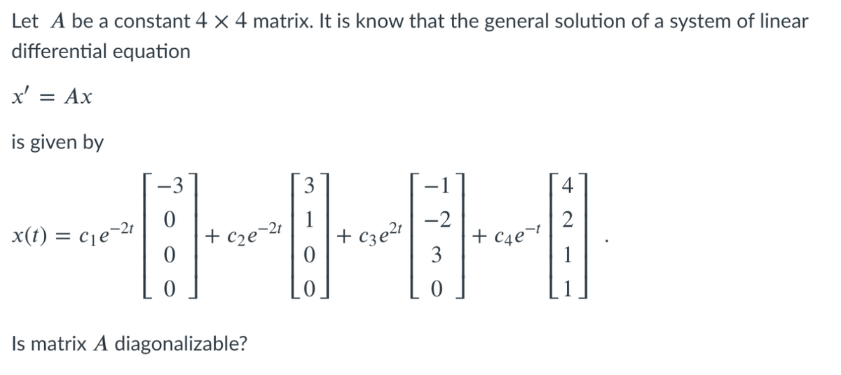 Let A be a constant 4 x 4 matrix. It is know that the general solution of a system of linear
differential equation
x'
Ax
is given by
-3
3
4
-2
-2t
x(t) = cje-21
+ c2e¬21
+ cze2t
+ C4e¬t
3
Is matrix A diagonalizable?
