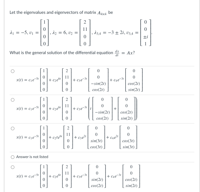 Let the eigenvalues and eigenvectors of matrix A4x4 be
21 = -5, v1 =
d2 = 6, v2 =
d34 = -3 + 2i, v3,4 =
ti
What is the general solution of the differential equation d = Ax?
x(1) = cje-St
+ cze6"
+ c3e¬3
+ C4e-31
-sin(21)
cos(2t)
cos(21)
sin(2t)
x(1) = cje-St
+ c2e6
+ c3e¬3t
-sin(21)
cos(21)
cos(2t)
sin(21),
x(t) = cje-St
cztew
+ c3e
sin(31)
cos(3t)
cos(3t),
sin(3t).
Answer is not listed
x(t) = cịe¬5t
+ cze
+ cze-3
+ c4e¬3+
sin(21)
cos(2t)
cos(2t)
sin(2t)
