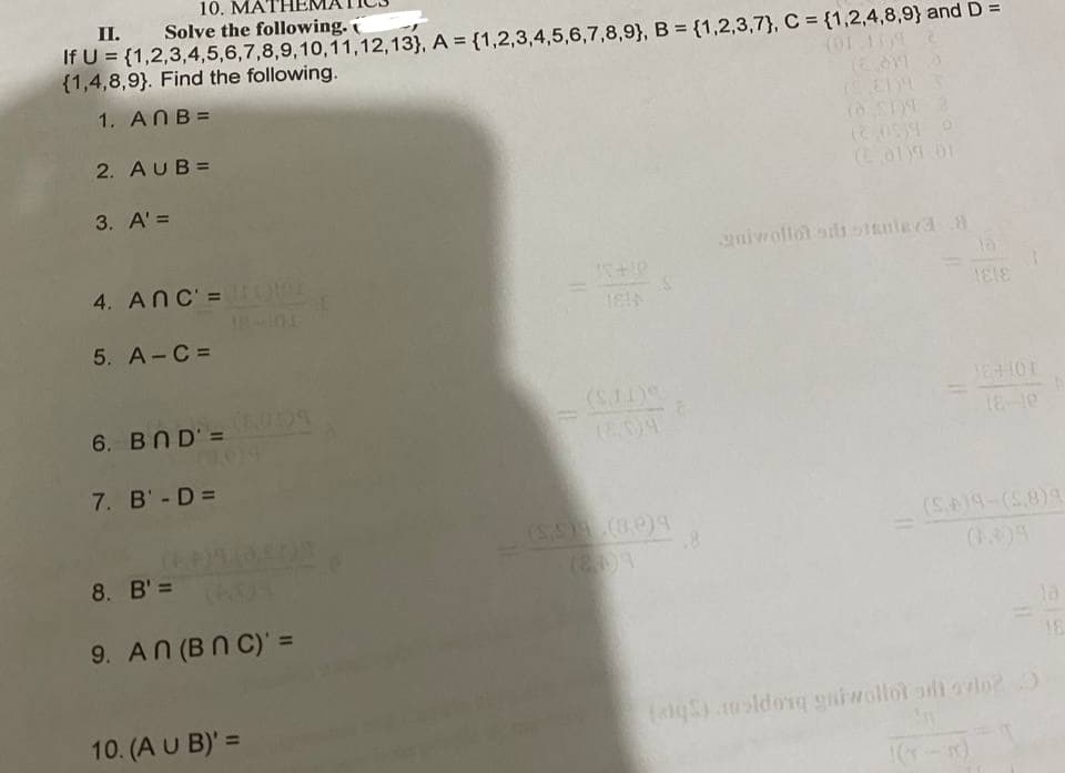 10. MA
II. Solve the following.
If U = {1,2,3,4,5,6,7,8,9,10,11,12,13}, A = {1,2,3,4,5,6,7,8,9}, B = {1,2,3,7}, C = {1,2,4,8,9} and D =
{1,4,8,9}. Find the following.
1. ANB =
2. AUB=
(ol 01
3. A' =
nirolloi sids stRnteva8
4. ANC' =
5. A-C =
6. BND'=
(E04
18-10
7. B'- D =
(S19-(58)9
8. B' =
9. AN (BN C)' =
la
16
10. (A U B)' =
(alqS).msldorq gaiwollot ad ovio2
%3D
