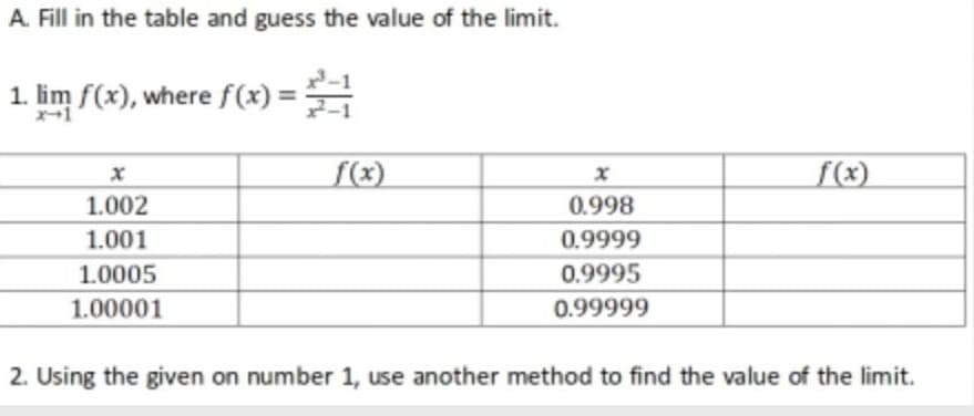 A. Fill in the table and guess the value of the limit.
1. lim f(x), where f(x) =
%3D
f(x)
f(x)
1.002
0.998
1.001
0.9999
1.0005
0.9995
1.00001
0.99999
2. Using the given on number 1, use another method to find the value of the limit.
