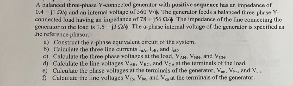 A balanced three-phase Y-connected generator with positive sequence has an impedance of
0.4+j1 2/0 and an internal voltage of 360 V/6. The generator feeds a balanced three-phase Y-
connected load having an impedance of 78 +j56 2/6. The impedance of the line connecting the
generator to the load is 1.6+j3 2/6. The a-phase internal voltage of the generator is specified as
the reference phasor.
a) Construct the a-phase equivalent circuit of the system.
b)
Calculate the three line currents IaA, Ibв, and Icc.
c)
Calculate the three phase voltages at the load, VAN, VBN, and VCN.
d)
Calculate the line voltages VAB, VBC, and VCA at the terminals of the load.
e) Calculate the phase voltages at the terminals of the generator, Van, Vbn, and Ven.
f) Calculate the line voltages Vab, Vbc, and Vca at the terminals of the generator.