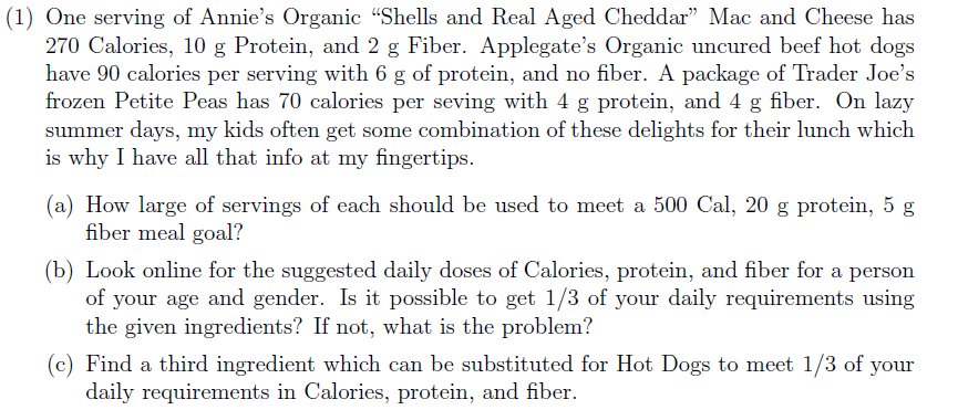 (1) One serving of Annie's Organic "Shells and Real Aged Cheddar" Mac and Cheese has
270 Calories, 10 g Protein, and 2 g Fiber. Applegate's Organic uncured beef hot dogs
have 90 calories per serving with 6 g of protein, and no fiber. A package of Trader Joe's
frozen Petite Peas has 70 calories per seving with 4 g protein, and 4 g fiber. On lazy
summer days, my kids often get some combination of these delights for their lunch which
is why I have all that info at my fingertips.
(a) How large of servings of each should be used to meet a 500 Cal, 20 g protein, 5 g
fiber meal goal?
(b) Look online for the suggested daily doses of Calories, protein, and fiber for a person
of your age and gender. Is it possible to get 1/3 of your daily requirements using
the given ingredients? If not, what is the problem?
(c) Find a third ingredient which can be substituted for Hot Dogs to meet 1/3 of your
daily requirements in Calories, protein, and fiber
