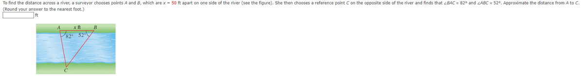 To find the distance across a river, a surveyor chooses points A and B, which are x = 50 ft apart on one side of the river (see the figure). She then chooses a reference point C on the opposite side of the river and finds that <BAC 82° and ZABC 52°. Approximate the distance from A to C.
(Round your answer to the nearest foot.)
ft
x ft
82° 52°
с
B