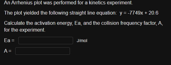 An Arrhenius plot was performed for a kinetics experiment.
The plot yielded the following straight line equation: y = -7749x + 20.6
Calculate the activation energy, Ea, and the collision frequency factor, A,
for the experiment.
Ea =
A =
J/mol