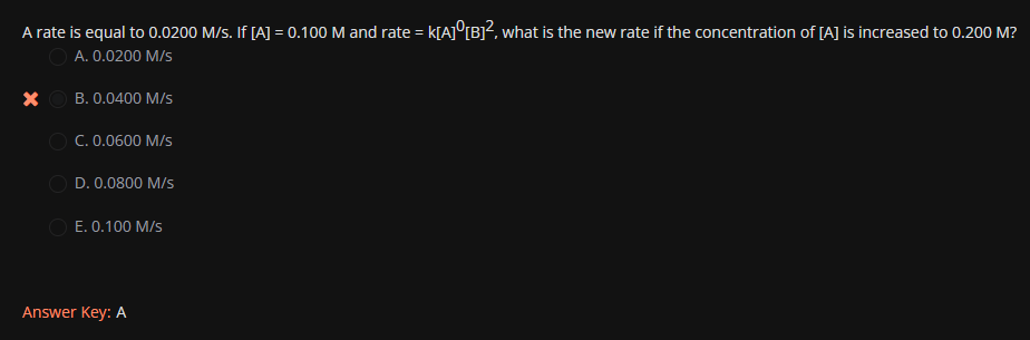 A rate is equal to 0.0200 M/s. If [A] = 0.100 M and rate = K[A]0[B]², what is the new rate if the concentration of [A] is increased to 0.200 M?
A. 0.0200 M/s
X
B. 0.0400 M/S
OC. 0.0600 M/s
D. 0.0800 M/s
E. 0.100 M/s
Answer Key: A