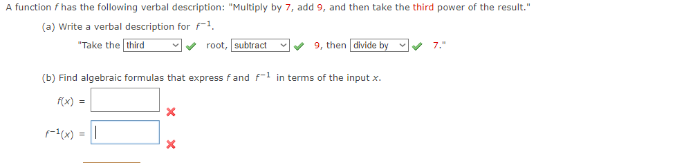 A function f has the following verbal description: "Multiply by 7, add 9, and then take the third power of the result."
(a) Write a verbal description for f-1.
"Take the third
f-¹(x) =
(b) Find algebraic formulas that express fand f-1 in terms of the input x.
f(x) =
X
✓ root, subtract
X
✔9, then divide by
7."