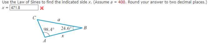 Use the Law of Sines to find the indicated side x. (Assume a = 400. Round your answer to two decimal places.)
x = 471.8
98.4°
A
a
24.6°
X
B