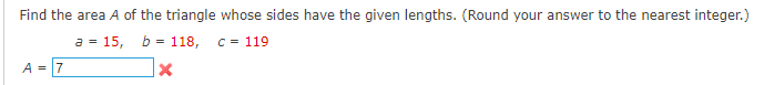 Find the area A of the triangle whose sides have the given lengths. (Round your answer to the nearest integer.)
a 15, b= 118,
C = 119
X
A = 7