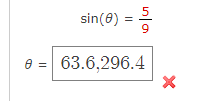 The image shows a trigonometric equation and its solution, which contains an error:

1. The given equation is:
   \[
   \sin(\theta) = \frac{5}{9}
   \]

2. The solution presented for \(\theta\) is:
   \[
   \theta = 63.6, 296.4
   \]
   
3. There is a red "X" next to the solution, indicating that it is incorrect.

This suggests there might be an error in the calculation or format of the solution for \(\theta\). Typically, solving for \(\theta\) involves finding the angle in degrees or radians that satisfies the equation \(\sin(\theta) = \frac{5}{9}\). The correct value should be checked using a calculator or a trigonometric table.