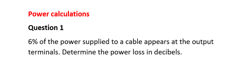 Power calculations
Question 1
6% of the power supplied to a cable appears at the output
terminals. Determine the power loss in decibels.