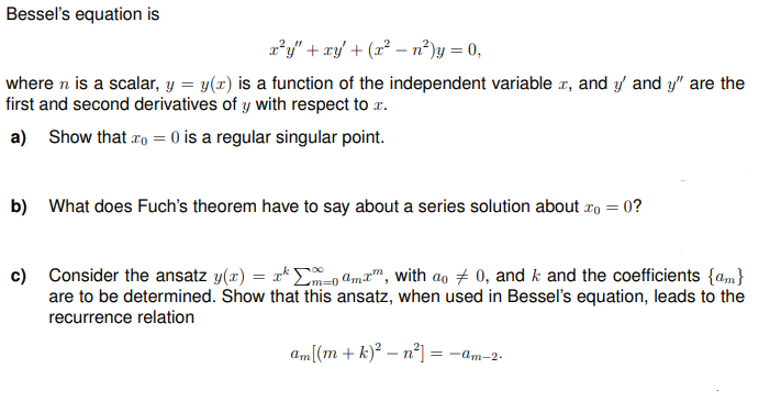 Bessel's equation is
x²y" + xy + (x² − n²) y = 0,
where n is a scalar, y = y(x) is a function of the independent variable x, and y' and y" are the
first and second derivatives of y with respect to x.
a) Show that o=0 is a regular singular point.
=0?
b) What does Fuch's theorem have to say about a series solution about To =
c) Consider the ansatz y(x) = xm-0 amxm, with ao # 0, and k and the coefficients {am}
are to be determined. Show that this ansatz, when used in Bessel's equation, leads to the
recurrence relation
am[(m + k)² -n²] = -am-2.