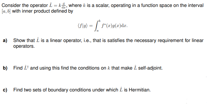 Consider the operator Î=k, where k is a scalar, operating in a function space on the interval
[a, b] with inner product defined by
(f\g) = f* f*(x)g(x)dx.
a) Show that I is a linear operator, i.e., that is satisfies the necessary requirement for linear
operators.
b) Find Î¹ and using this find the conditions on k that make Î self-adjoint.
c)
Find two sets of boundary conditions under which I is Hermitian.