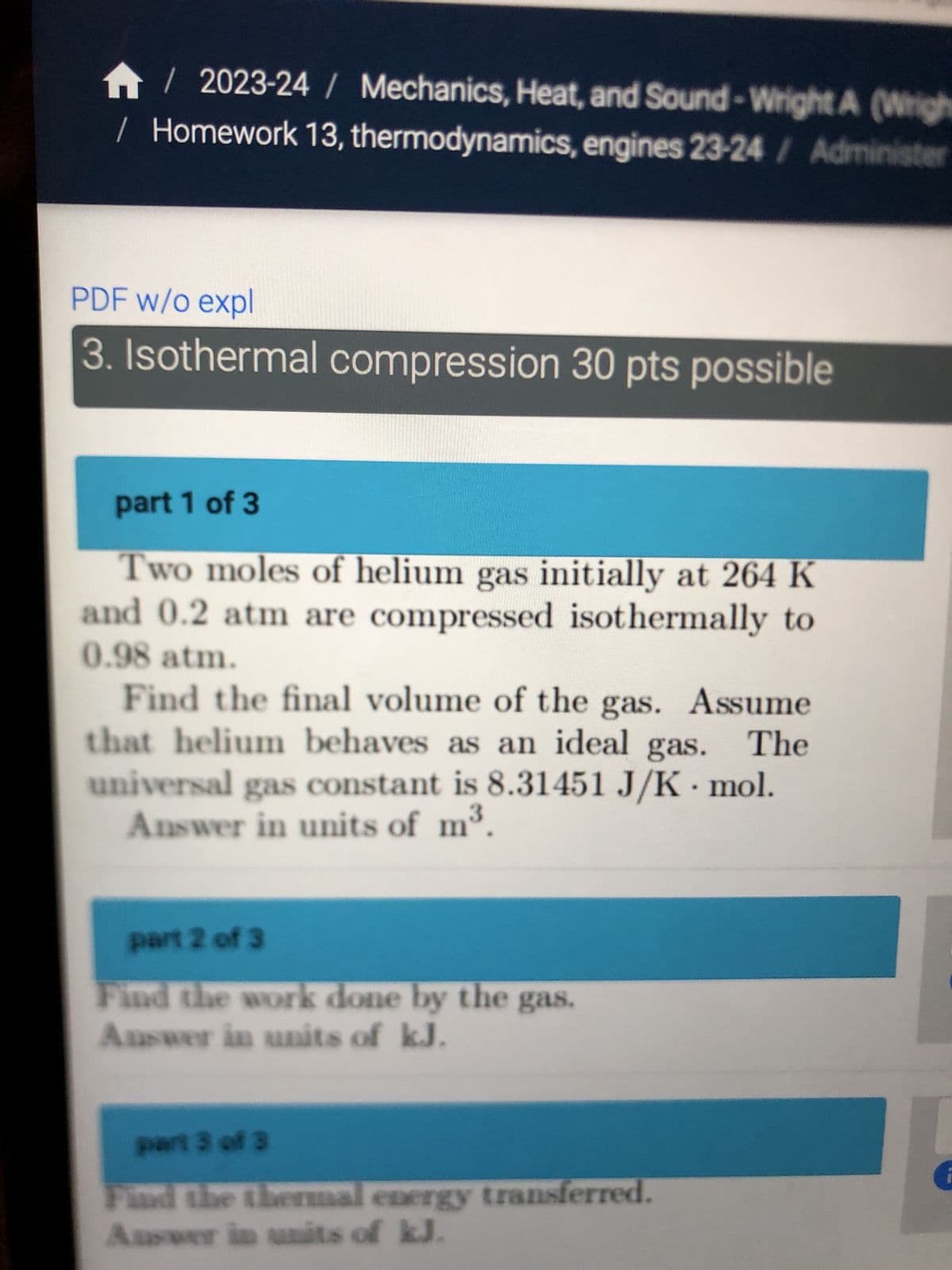 / 2023-24 / Mechanics, Heat, and Sound-Wright A (Wrigh
/ Homework 13, thermodynamics, engines 23-24 / Administer
PDF w/o expl
3. Isothermal compression 30 pts possible
part 1 of 3
Two moles of helium gas initially at 264 K
and 0.2 atm are compressed isothermally to
0.98 atm.
Find the final volume of the gas. Assume
that helium behaves as an ideal gas. The
universal gas constant is 8.31451 J/K mol.
Answer in units of m³.
3
part 2 of 3
Find the work done by the gas.
Answer in units of kJ.
part 3 of 3
Find the thermal energy transferred.
Answer in units of kJ.