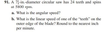 91. A 7-in.-diameter circular saw has 24 teeth and spins
at 5800 rpm.
a. What is the angular speed?
b. What is the linear speed of one of the "teeth" on the
outer edge of the blade? Round to the nearest inch
per minute.
