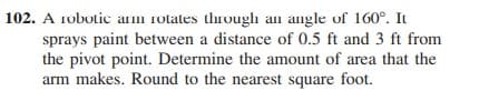 102. A robotic am rotates through an angle of 160°. It
sprays paint between a distance of 0.5 ft and 3 ft from
the pivot point. Determine the amount of area that the
arm makes. Round to the nearest square foot.
