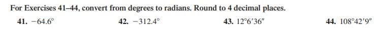 For Exercises 41–44, convert from degrees to radians. Round to 4 decimal places.
41. -64.6°
42. -312.4°
43. 12°6'36"
44. 108°42'9"
