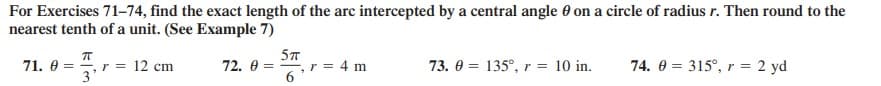 For Exercises 71-74, find the exact length of the arc intercepted by a central angle 0 on a circle of radius r. Then round to the
nearest tenth of a unit. (See Example 7)
71. 0 = , r = 12 cm
3'
57
72. 0 = , r = 4 m
6
73. 0 = 135°, r = 10 in.
74. 0 = 315°, r = 2 yd
