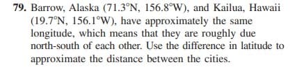 79. Barrow, Alaska (71.3°N, 156.8°W), and Kailua, Hawaii
(19.7°N, 156.1°W), have approximately the same
longitude, which means that they are roughly due
north-south of each other. Use the difference in latitude to
approximate the distance between the cities.
