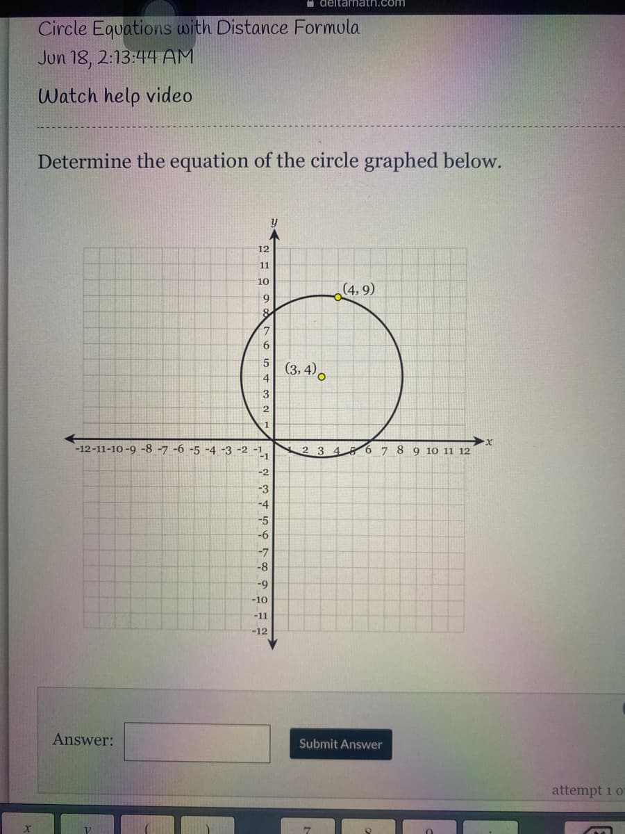 **Circle Equations with Distance Formula**

**Date and Time:** Jun 18, 2:13:44 AM

**Watch Help Video**

---

**Instructions**

*Determine the equation of the circle graphed below:*

The given graph contains a circle plotted on a Cartesian coordinate system. 

**Description of Graph:**
- The graph features an x-axis (horizontal) and y-axis (vertical) both marked from -12 to 12.
- A circle is centered around the point (3, 4).
- The circle passes through the point (4, 9).
- Both points (3, 4) and (4, 9) are highlighted in yellow, with labels indicating their coordinates.

---

**Diagram Explanation:**
- **Point (3, 4):** This is the center of the circle.
- **Point (4, 9):** This is a point on the circumference of the circle.
  
To determine the equation of the circle, use the standard form of the circle equation: \((x - h)^2 + (y - k)^2 = r^2\), where \((h, k)\) is the center and \(r\) is the radius.

**Steps:**
1. **Identify the center:** From the graph, the center is \((3, 4)\).
2. **Calculate the radius:** Use the distance formula to find the radius \(r\) between the center \((3, 4)\) and point \((4, 9)\).

The distance formula is:
\[ r = \sqrt{(x_2 - x_1)^2 + (y_2 - y_1)^2} \]
Plugging in the coordinates:
\[ r = \sqrt{(4 - 3)^2 + (9 - 4)^2} = \sqrt{1^2 + 5^2} = \sqrt{1+25} = \sqrt{26} \]

The radius \(r\) is \(\sqrt{26}\).

3. **Write the equation:**
\[ (x - 3)^2 + (y - 4)^2 = (\sqrt{26})^2 \]
\[ (x - 3)^2 + (y - 4)^2 = 26 \]

**Answer:**
\[
(x - 3)^2 + (y - 4)^2 = 26
\