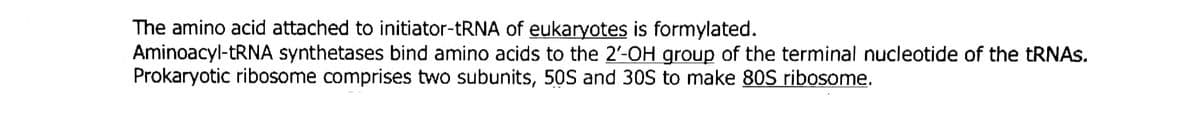 The amino acid attached to initiator-TRNA of eukaryotes is formylated.
Aminoacyl- RNA synthetases bind amino acids to the 2'-OH group of the terminal nucleotide of the TRNAS.
Prokaryotic ribosome comprises two subunits, 50S and 30S to make 80S ribosome.
