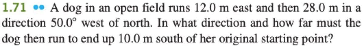 1.71 • A dog in an open field runs 12.0 m east and then 28.0 m in a
direction 50.0° west of north. In what direction and how far must the
dog then run to end up 10.0 m south of her original starting point?
