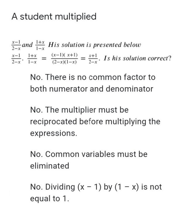 A student multiplied
x-1
1+x
and * His solution is presented below
2-x
1-x
1+x
(x-1)( x+1)
Is his solution correct?
2-x 1-x
(2-х)(1-х)
No. There is no common factor to
both numerator and denominator
No. The multiplier must be
reciprocated before multiplying the
expressions.
No. Common variables must be
eliminated
No. Dividing (x - 1) by (1 – x) is not
equal to 1.
