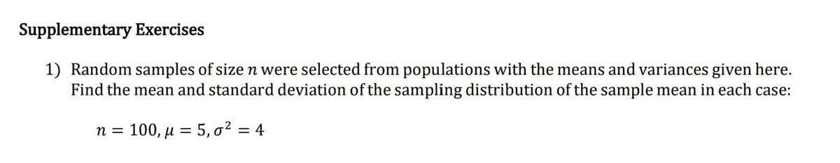 Supplementary Exercises
1) Random samples of size n were selected from populations with the means and variances given here.
Find the mean and standard deviation of the sampling distribution of the sample mean in each case:
n = 100, µ = 5, o² = 4
