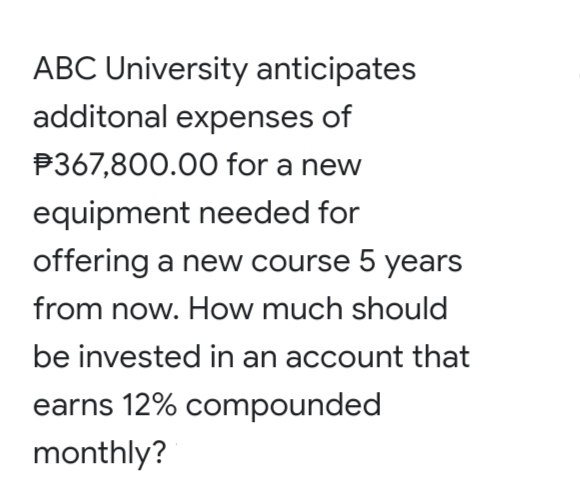 ABC University anticipates
additonal expenses of
P367,800.00 for a new
equipment needed for
offering a new course 5 years
from now. How much should
be invested in an account that
earns 12% compounded
monthly?
