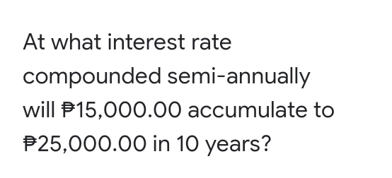 At what interest rate
compounded semi-annually
will P15,000.00 accumulate to
P25,000.00 in 10 years?
