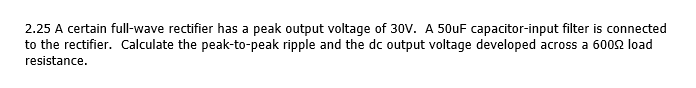 2.25 A certain full-wave rectifier has a peak output voltage of 30V. A 50uF capacitor-input filter is connected
to the rectifier. Calculate the peak-to-peak ripple and the dc output voltage developed across a 6002 load
resistance.
