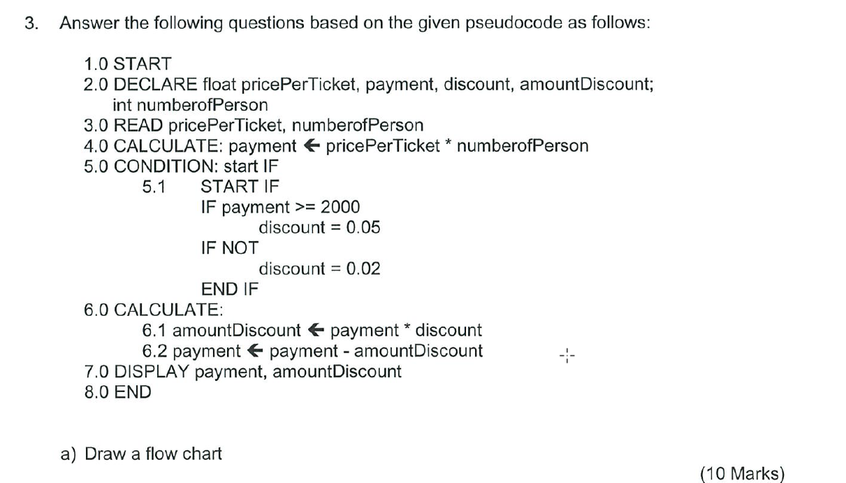 3. Answer the following questions based on the given pseudocode as follows:
1.0 START
2.0 DECLARE float pricePerTicket, payment, discount, amount Discount;
int numberofPerson
3.0 READ pricePerTicket, numberofPerson
4.0 CALCULATE: payment pricePerTicket * numberofPerson
5.0 CONDITION: start IF
5.1
START IF
IF payment >= 2000
IF NOT
END IF
6.0 CALCULATE:
discount = 0.05
a) Draw a flow chart
discount = 0.02
6.1 amountDiscount payment * discount
payment - amountDiscount
6.2 payment
7.0 DISPLAY payment, amountDiscount
8.0 END
(10 Marks)