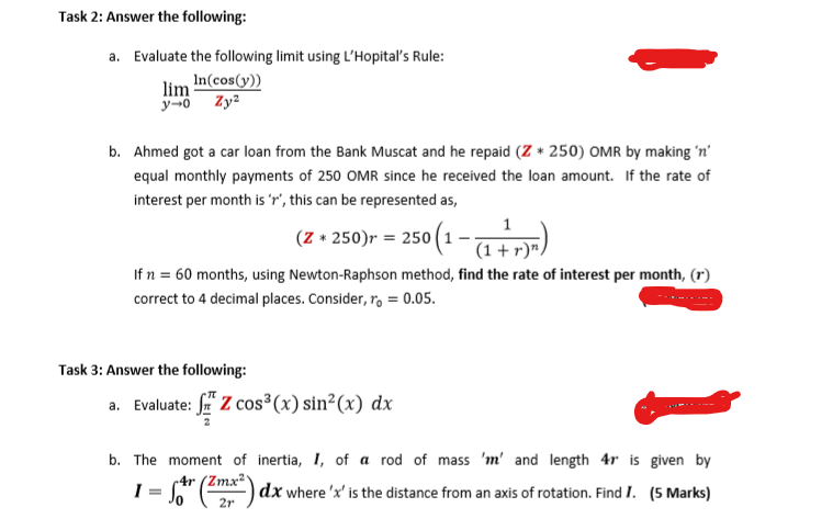 Task 2: Answer the following:
a. Evaluate the following limit using L'Hopital's Rule:
lim In(cos(y))
y-0
Zy2
b. Ahmed got a car loan from the Bank Muscat and he repaid (Z + 250) OMR by making 'n'
equal monthly payments of 250 OMR since he received the loan amount. If the rate of
interest per month is 'r', this can be represented as,
(Z + 250)r = 250
250 (1-7+)
If n = 60 months, using Newton-Raphson method, find the rate of interest per month, (r)
correct to 4 decimal places. Consider, ro = 0.05.
