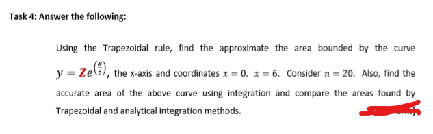 Using the Trapezoidal rule, find the approximate the area bounded by the curve
y = Zela), the x-axis and coordinates x = 0, x = 6. Consider n = 20. Also, find the
accurate area of the above curve using integration and compare the areas found by
Trapezoidal and analytical integration methods.
