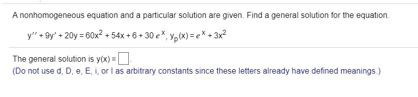 ### General Solution of a Nonhomogeneous Differential Equation

A nonhomogeneous equation and a particular solution are given. Find a general solution for the equation.

\[ y'' + 9y' + 20y = 60x^2 + 54x + 6 + 30e^x, \quad y_p(x) = e^x + 3x^2 \]

The general solution is \( y(x) = \_\_\_\_\_\_ \).

(Note: Do not use \( d \), \( D \), \( e \), \( E \), \( i \), or \( I \) as arbitrary constants since these letters already have defined meanings.)