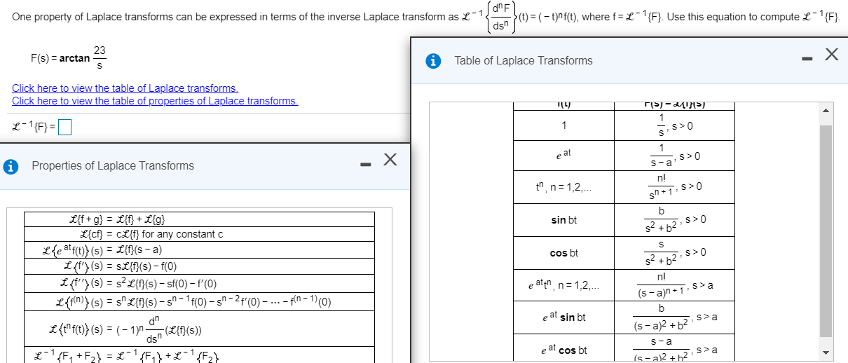 One property of Laplace transforms can be expressed in terms of the inverse Laplace transform as £-1.
>(t) = (- t)nf(t), where f= £L-1{F}. Use this equation to compute £-1{F}.
dsn
23
F(s) = arctan
Table of Laplace Transforms
Click here to view the table of Laplace transforms.
Click here to view the table of properties of Laplace transforms.
L-1{F} =|
1
s>0
Properties of Laplace Transforms
e at
s>0
s-a
n!
tn, n= 1,2,..
L{f+ g} = L{f} + L{g}
L{cf} = cL{f} for any constant c
b
sin bt
s>0
s2 + b2
Lfe atfn}(s) = L{f}{s - a)
Cos ht
