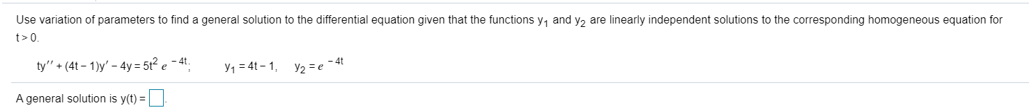 Use variation of parameters to find a general solution to the differential equation given that the functions y, and y2 are linearly independent solutions to the corresponding homogeneous equation for
t>0.
ty" + (4t – 1)y' – 4y = 5t² e - 4t.
y1 = 4t – 1, y2 = e -4t
A general solution is y(t) = ||
