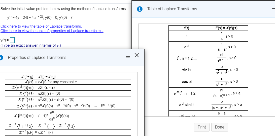 Solve the initial value problem below using the method of Laplace transforms.
Table of Laplace Transforms
y" - 4y = 24t – 4 e – 2t, y(0) = 0, y'(0) = 7
Click here to view the table of Laplace transforms.
Click here to view the table of properties of Laplace transforms.
f(t)
F(s) = L{f}(s)
1
,s>0
y(t) =
1
(Type an exact answer in terms of e.)
1
e at
s>0
s-a
O Properties of Laplace Transforms
n!
tn, n= 1,2,..
sin bt
s? + b2 s>0
L{f+ g} = L{f} + L{g}
L{cf} = cL{f} for any constant c
2{e atf(t)} (s) = L{}(s - a)
L(f'> (s) = sL{f}(s) – f(0)
L(f'} (s) = s?L{}{(s) – sf(0) – f'(0)
L{f{n)} (s) = s"£{f}(s) – s^ - 1 f(0) – sn - 2f'(0) – ... - f(n - 1) (0)
cos bt
s>0
n!
e aten, n= 1,2,..
(s- a)n+1, s>a
b
e at sin bt
,s>a
(s - a)2 + b2
dn
L(1"f(1)} (s) = ( – 1)n -
ds"
L-1F, +Fa) = L-
-(L{f}(s))
S-a
at oor ht
