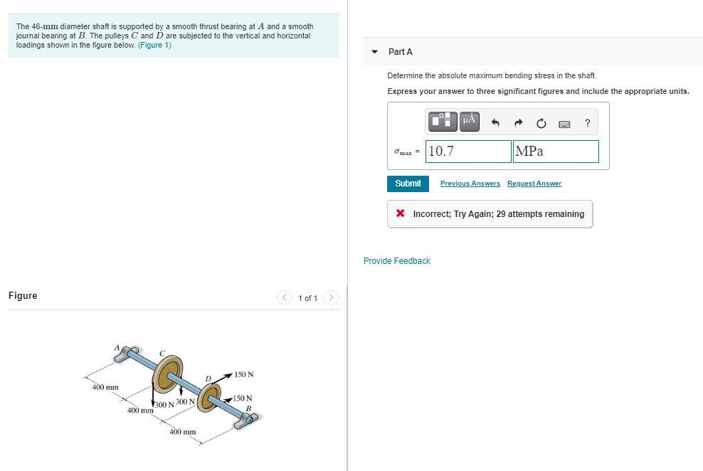 The 46-mm diameter shaft is supported by a smooth thrust bearing at A and a smooth
journal bearing at B. The pulleys C and D are subjected to the vertical and horizontal
loadings shown in the figure below. (Figure 1)
Part A
Determine the absolute maximum bending stress in the shaft.
Express your answer to three significant figures and include the appropriate units.
?
Omax = 10.7
MPa
Submit
Previous Answers Request Answer
X Incorrect; Try Again; 29 attempts remaining
Provide Feedback
Figure
< 1 of 1>
150 N
400 mm
150 N
300 N 300 N
400 mm
400 mm
